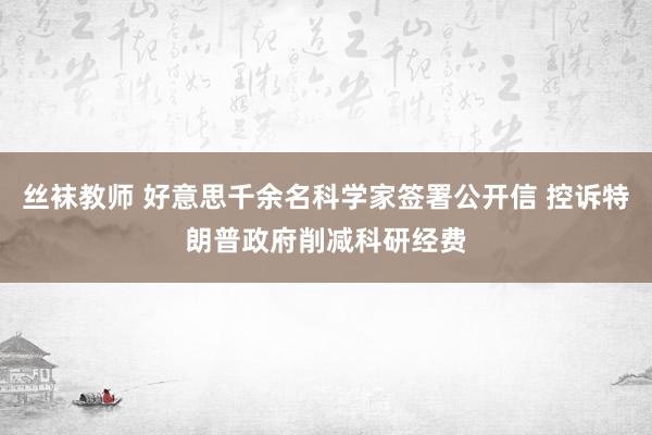 丝袜教师 好意思千余名科学家签署公开信 控诉特朗普政府削减科研经费