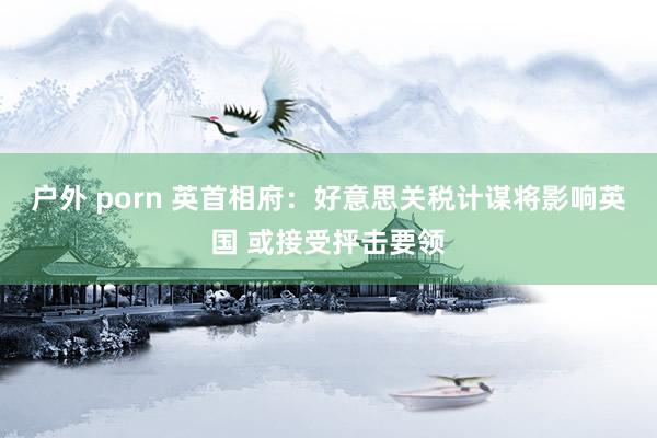 户外 porn 英首相府：好意思关税计谋将影响英国 或接受抨击要领