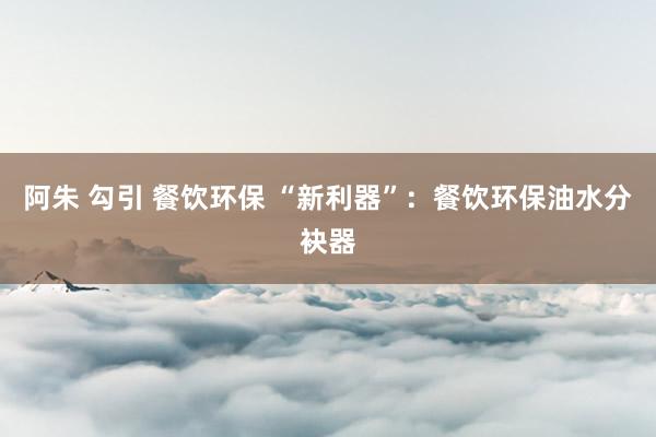 阿朱 勾引 餐饮环保 “新利器”：餐饮环保油水分袂器