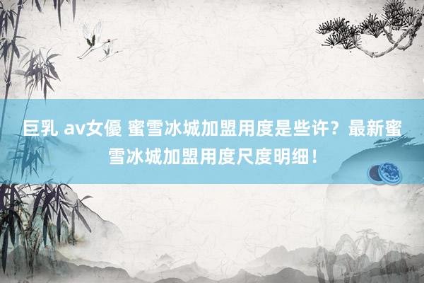 巨乳 av女優 蜜雪冰城加盟用度是些许？最新蜜雪冰城加盟用度尺度明细！