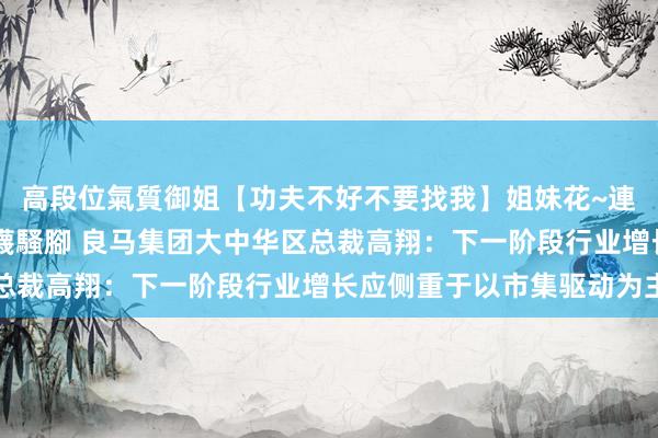 高段位氣質御姐【功夫不好不要找我】姐妹花~連體絲襪~大奶晃動~絲襪騷腳 良马集团大中华区总裁高翔：下一阶段行业增长应侧重于以市集驱动为主