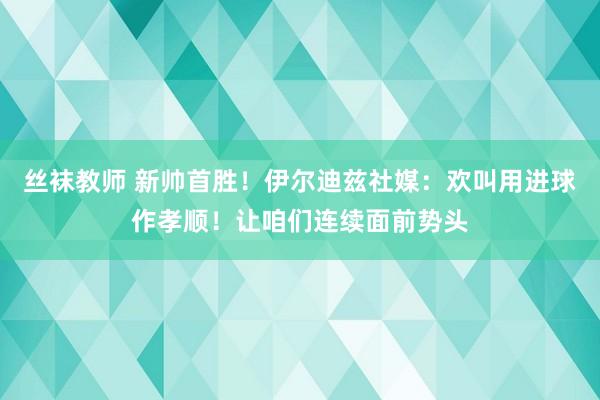 丝袜教师 新帅首胜！伊尔迪兹社媒：欢叫用进球作孝顺！让咱们连续面前势头