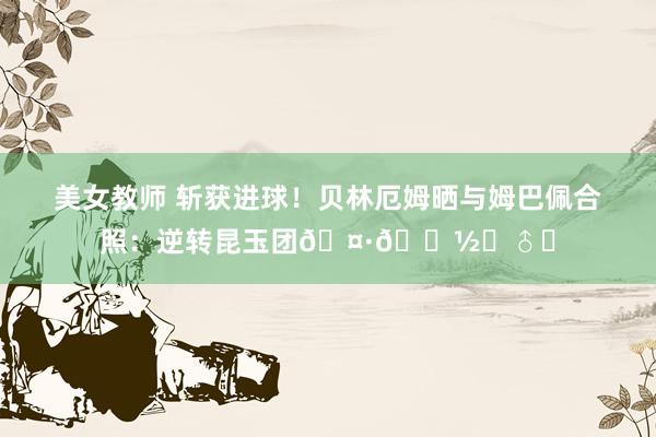 美女教师 斩获进球！贝林厄姆晒与姆巴佩合照：逆转昆玉团🤷🏽‍♂️