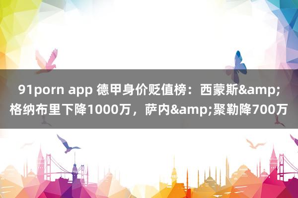 91porn app 德甲身价贬值榜：西蒙斯&格纳布里下降1000万，萨内&聚勒降700万