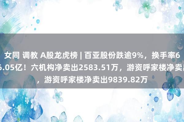 女同 调教 A股龙虎榜 | 百亚股份跌逾9%，换手率6.13%成交额6.05亿！六机构净卖出2583.51万，游资呼家楼净卖出9839.82万
