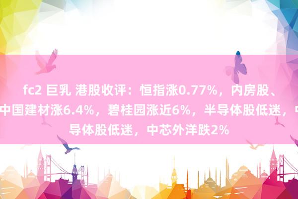 fc2 巨乳 港股收评：恒指涨0.77%，内房股、餐饮股活跃，中国建材涨6.4%，碧桂园涨近6%，半导体股低迷，中芯外洋跌2%