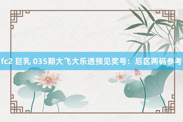 fc2 巨乳 035期大飞大乐透预见奖号：后区两码参考