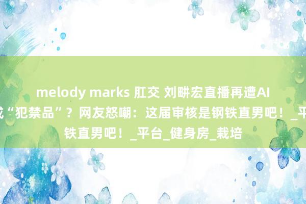 melody marks 肛交 刘畊宏直播再遭AI“封杀”！胸肌成“犯禁品”？网友怒嘲：这届审核是钢铁直男吧！_平台_健身房_栽培