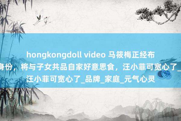 hongkongdoll video 马筱梅正经布告“麻六记雇主娘”身份，将与子女共品自家好意思食，汪小菲可宽心了_品牌_家庭_元气心灵