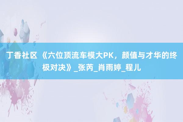 丁香社区 《六位顶流车模大PK，颜值与才华的终极对决》_张芮_肖雨婷_程儿