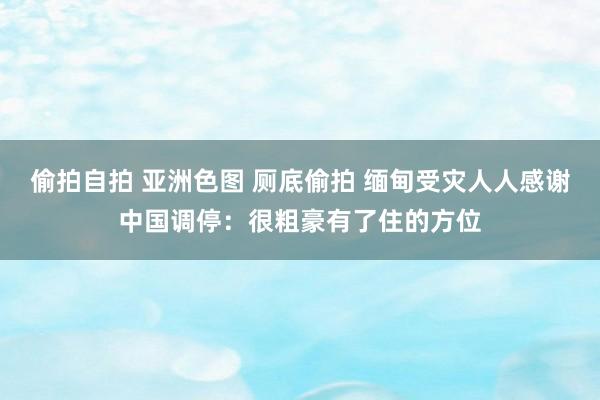 偷拍自拍 亚洲色图 厕底偷拍 缅甸受灾人人感谢中国调停：很粗豪有了住的方位