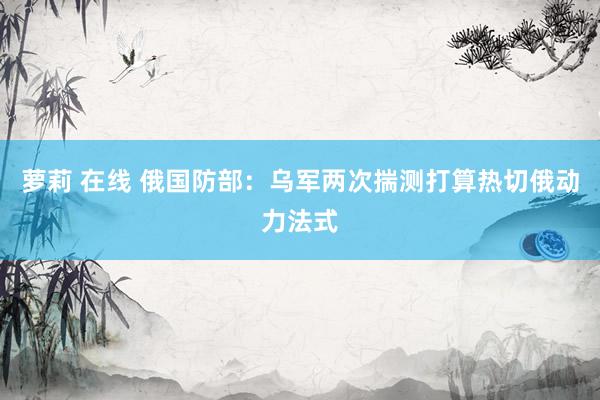 萝莉 在线 俄国防部：乌军两次揣测打算热切俄动力法式