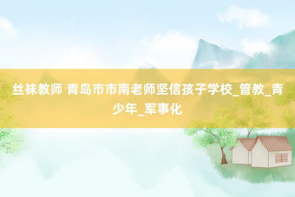 丝袜教师 青岛市市南老师坚信孩子学校_管教_青少年_军事化