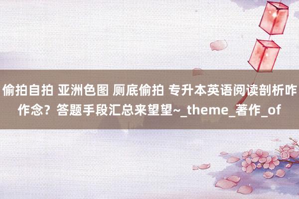 偷拍自拍 亚洲色图 厕底偷拍 专升本英语阅读剖析咋作念？答题手段汇总来望望~_theme_著作_of