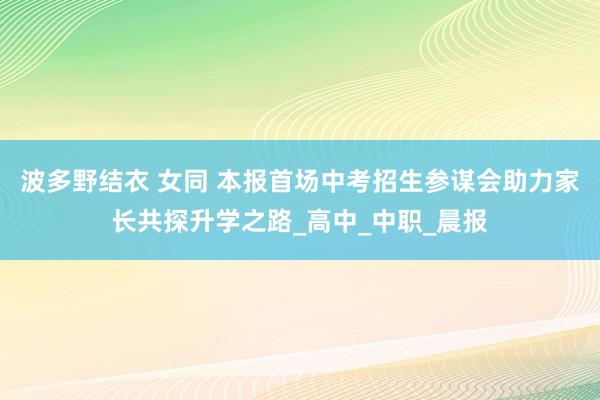 波多野结衣 女同 本报首场中考招生参谋会助力家长共探升学之路_高中_中职_晨报