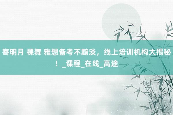 寄明月 裸舞 雅想备考不黯淡，线上培训机构大揭秘！_课程_在线_高途