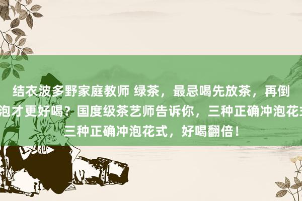 结衣波多野家庭教师 绿茶，最忌喝先放茶，再倒水？绿茶怎么泡才更好喝？国度级茶艺师告诉你，三种正确冲泡花式，好喝翻倍！