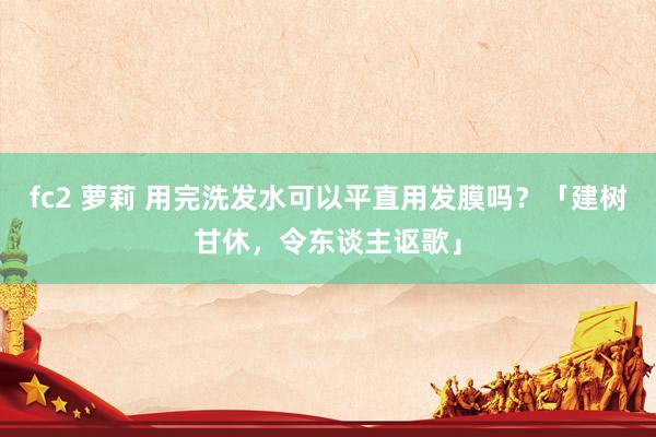 fc2 萝莉 用完洗发水可以平直用发膜吗？「建树甘休，令东谈主讴歌」
