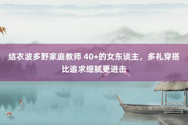 结衣波多野家庭教师 40+的女东谈主，多礼穿搭比追求细腻更进击