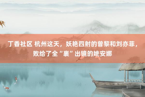 丁香社区 杭州这天，妖艳四射的曾黎和刘亦菲，败给了全“裹”出镜的姚安娜