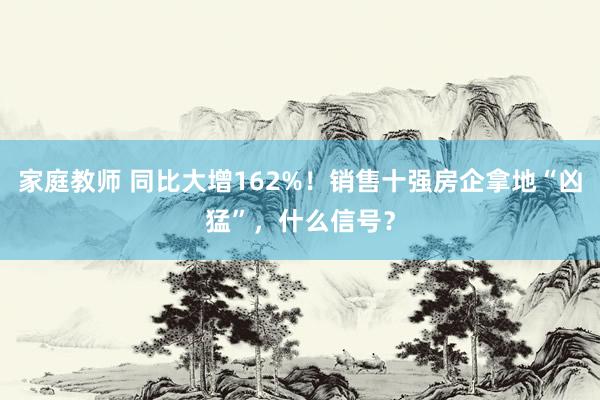 家庭教师 同比大增162%！销售十强房企拿地“凶猛”，什么信号？