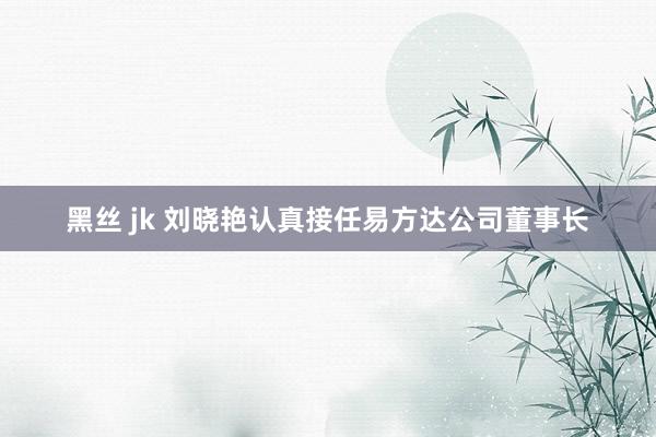 黑丝 jk 刘晓艳认真接任易方达公司董事长