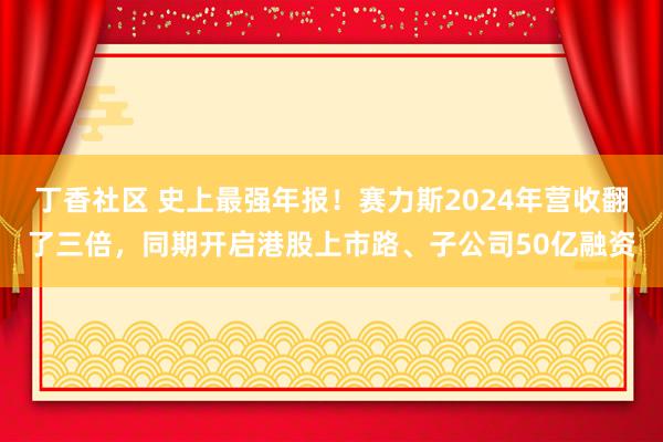 丁香社区 史上最强年报！赛力斯2024年营收翻了三倍，同期开启港股上市路、子公司50亿融资