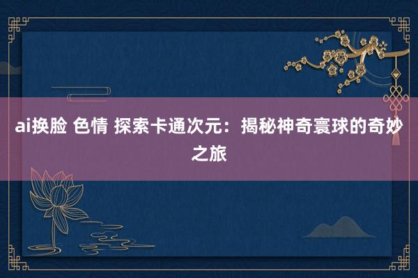 ai换脸 色情 探索卡通次元：揭秘神奇寰球的奇妙之旅