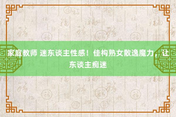 家庭教师 迷东谈主性感！佳构熟女散逸魔力，让东谈主痴迷