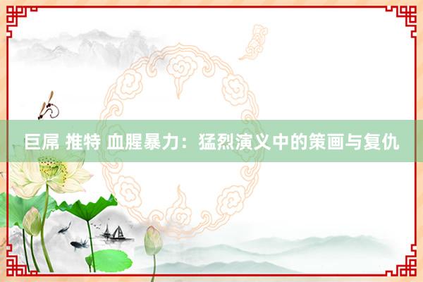 巨屌 推特 血腥暴力：猛烈演义中的策画与复仇