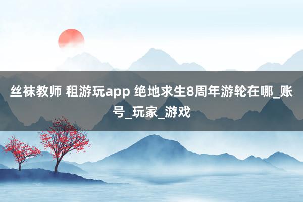丝袜教师 租游玩app 绝地求生8周年游轮在哪_账号_玩家_游戏