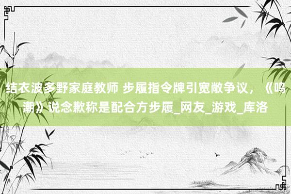 结衣波多野家庭教师 步履指令牌引宽敞争议，《鸣潮》说念歉称是配合方步履_网友_游戏_库洛