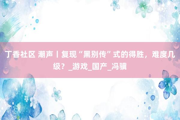 丁香社区 潮声丨复现“黑别传”式的得胜，难度几级？_游戏_国产_冯骥