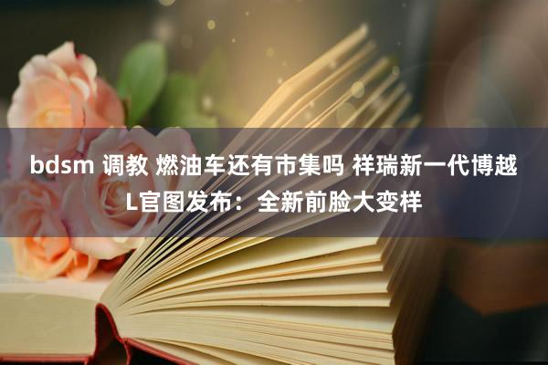 bdsm 调教 燃油车还有市集吗 祥瑞新一代博越L官图发布：全新前脸大变样