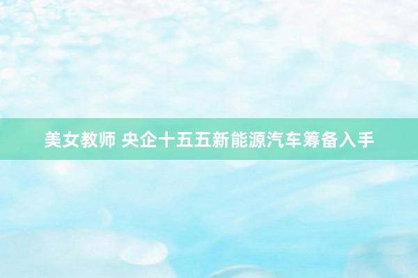 美女教师 央企十五五新能源汽车筹备入手