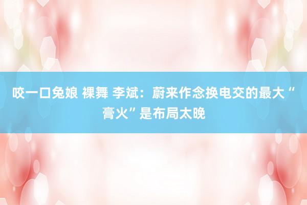 咬一口兔娘 裸舞 李斌：蔚来作念换电交的最大“膏火”是布局太晚