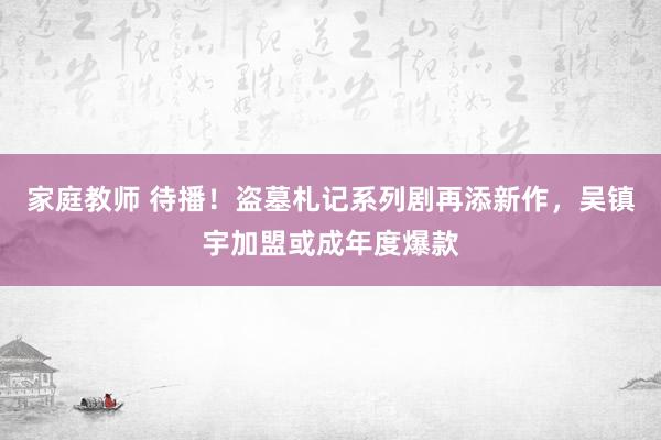 家庭教师 待播！盗墓札记系列剧再添新作，吴镇宇加盟或成年度爆款