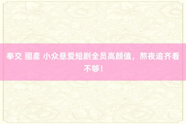拳交 國產 小众悬爱短剧全员高颜值，熬夜追齐看不够！
