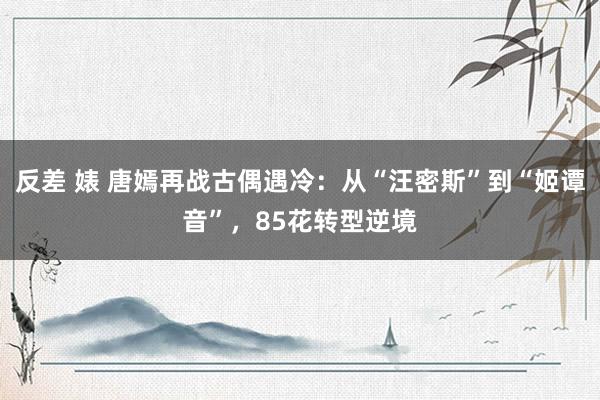 反差 婊 唐嫣再战古偶遇冷：从“汪密斯”到“姬谭音”，85花转型逆境