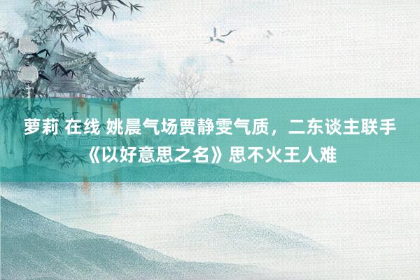 萝莉 在线 姚晨气场贾静雯气质，二东谈主联手《以好意思之名》思不火王人难