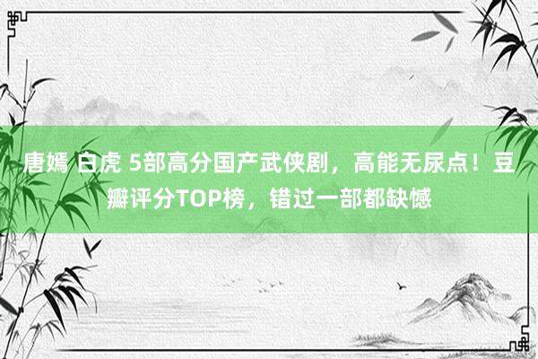 唐嫣 白虎 5部高分国产武侠剧，高能无尿点！豆瓣评分TOP榜，错过一部都缺憾