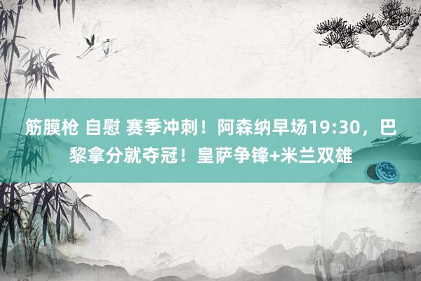 筋膜枪 自慰 赛季冲刺！阿森纳早场19:30，巴黎拿分就夺冠！皇萨争锋+米兰双雄