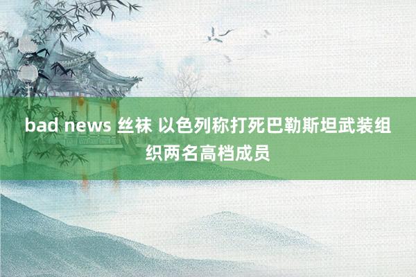 bad news 丝袜 以色列称打死巴勒斯坦武装组织两名高档成员