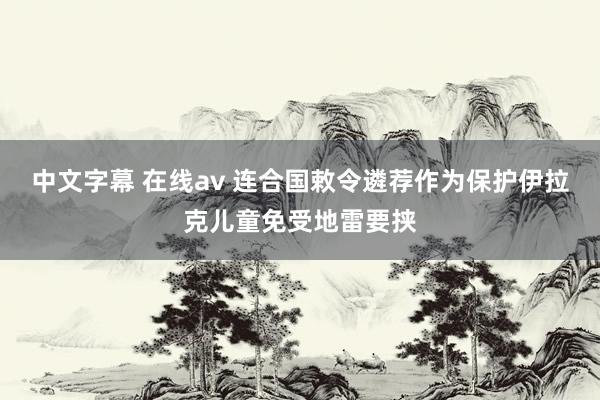 中文字幕 在线av 连合国敕令遴荐作为保护伊拉克儿童免受地雷要挟