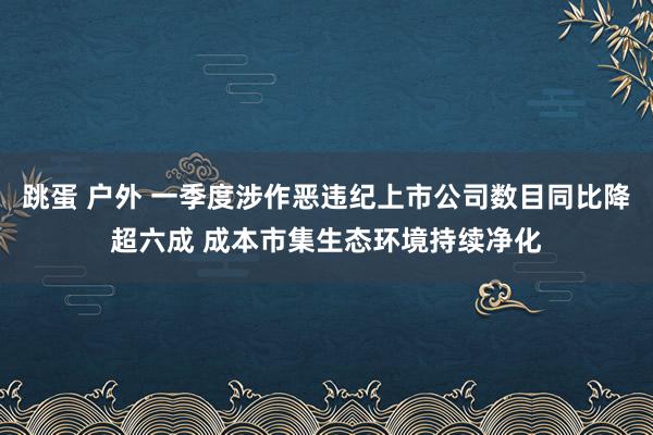 跳蛋 户外 一季度涉作恶违纪上市公司数目同比降超六成 成本市集生态环境持续净化