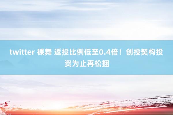 twitter 裸舞 返投比例低至0.4倍！创投契构投资为止再松捆