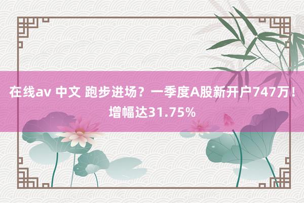 在线av 中文 跑步进场？一季度A股新开户747万！增幅达31.75%