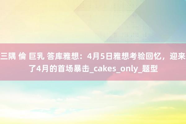 三隅 倫 巨乳 答库雅想：4月5日雅想考验回忆，迎来了4月的首场暴击_cakes_only_题型