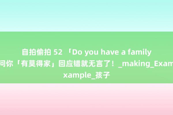 自拍偷拍 52 「Do you have a family？」不是问你「有莫得家」回应错就无言了！_making_Example_孩子