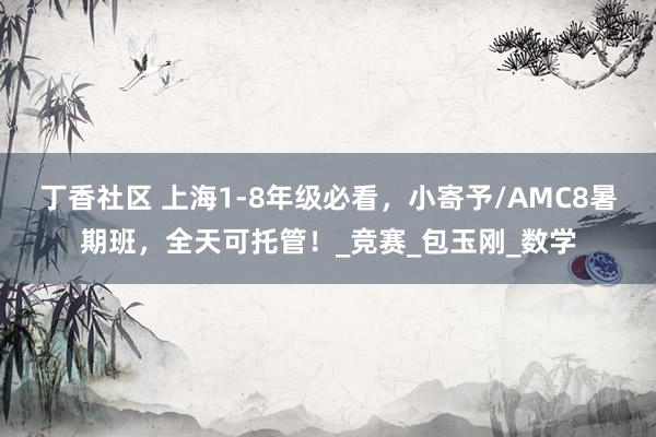 丁香社区 上海1-8年级必看，小寄予/AMC8暑期班，全天可托管！_竞赛_包玉刚_数学